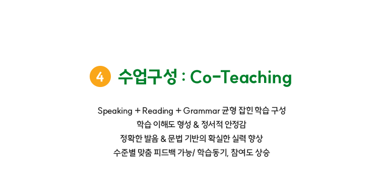 수업구성 : Co-Teaching Speaking + Reading + Grammar 균형 잡힌 학습 구성 학습 이해도 형성 & 정서적 안정감 정확한 발음 & 문법 기반의 확실한 실력 향상 수준별 맞춤 피드백 가능/ 학습동기, 참여도 상승